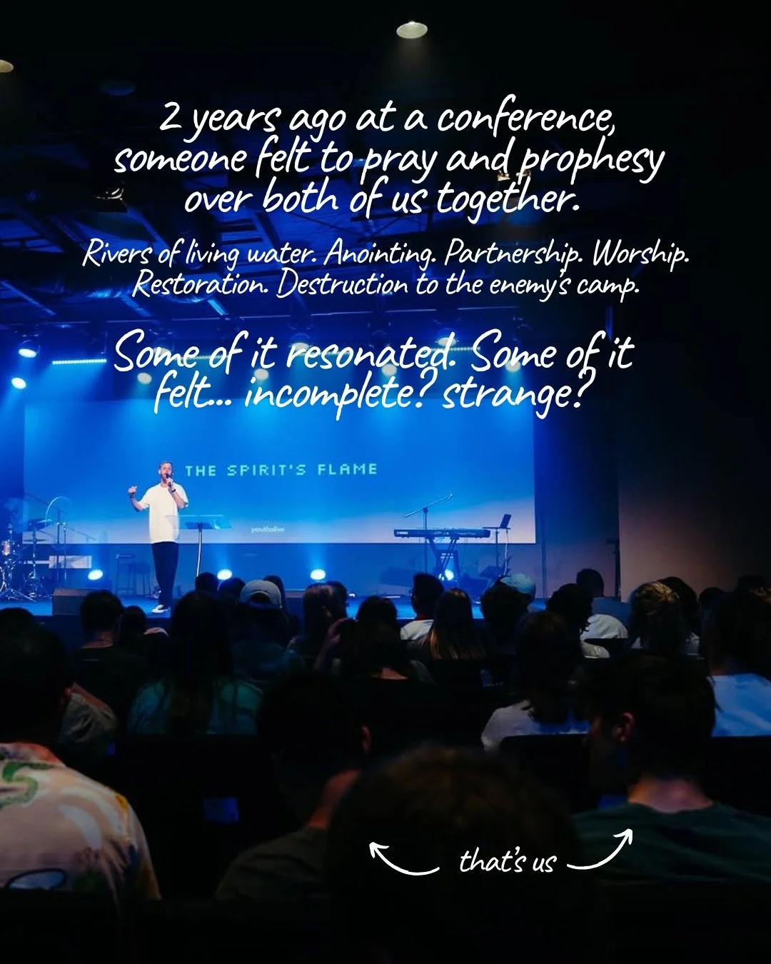 A dim auditorium lit in blue, with a man speaking on stage in front of a screen reading “The Spirit’s Flame” and rows of young people seated in the audience, two of them marked by hand-drawn arrows. Text: 2 years ago at a conference, someone felt to pray and prophesy over both of us together. Rivers of living water. Anointing. Partnership. Worship. Restoration. Destruction to the enemy’s camp. Some of it resonated. Some of it felt… incomplete? strange? that’s us