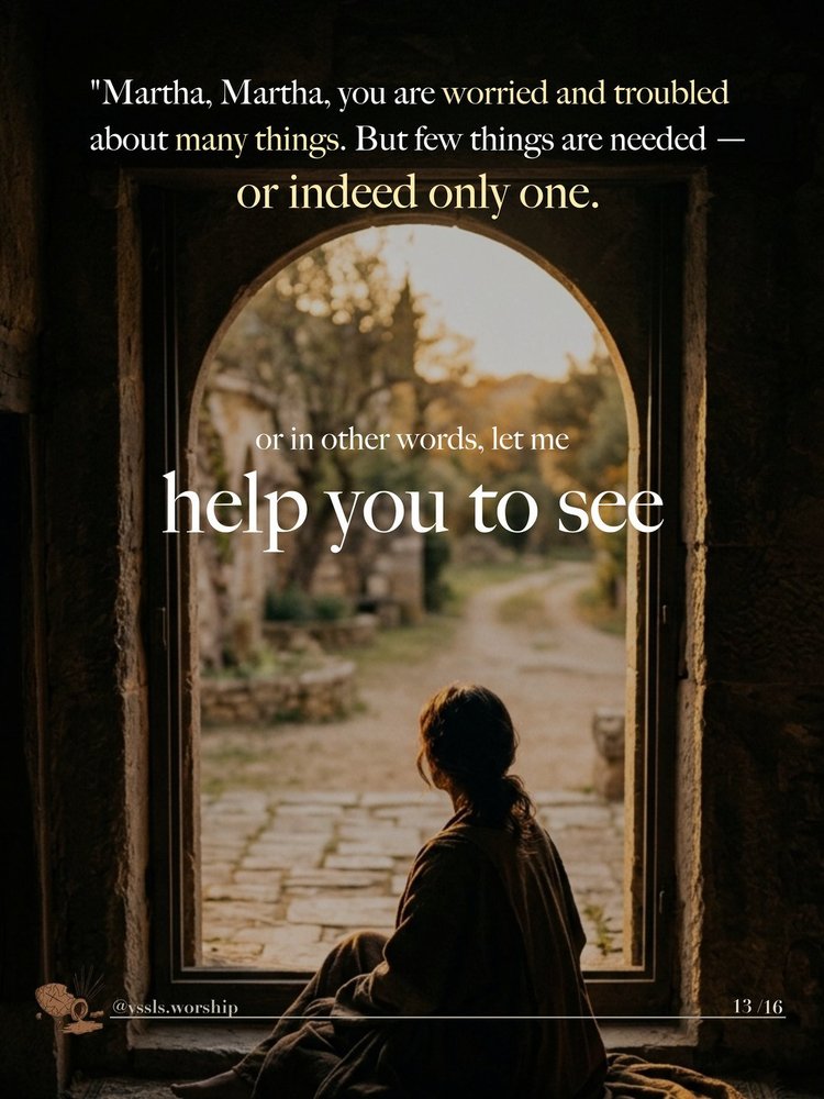 “Martha, Martha, you are worried and troubled about many things. But few things are needed — or indeed only one.” in other words, let me help you to see