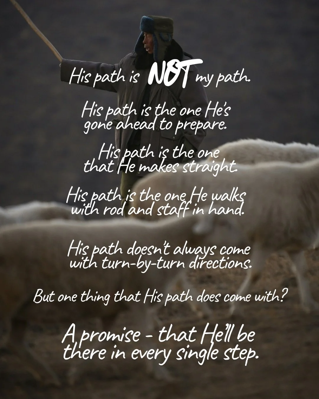 A person in a heavy winter coat holding a long staff behind a flock of sheep. Text: His path is not my path. His path is the one He's gone ahead to prepare. His path is the one that He makes straight. His path is the one He walks with rod and staff in hand. His path doesn't always come with turn-by-turn directions. But one thing that His path does come with? A promise - that He’ll be there in every single step.