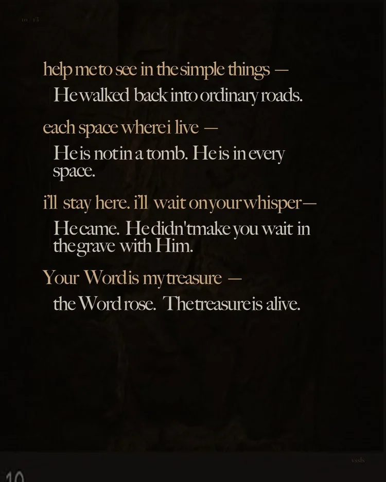 help me to see in the simple things — He walked back into ordinary roads. each space where i live — He is not in a tomb. He is in every space. i’ll stay here. i’ll wait on your whisper — He came. He didn’t make you wait in the grave with Him. Your Word is my treasure — the Word rose. The treasure is alive.
