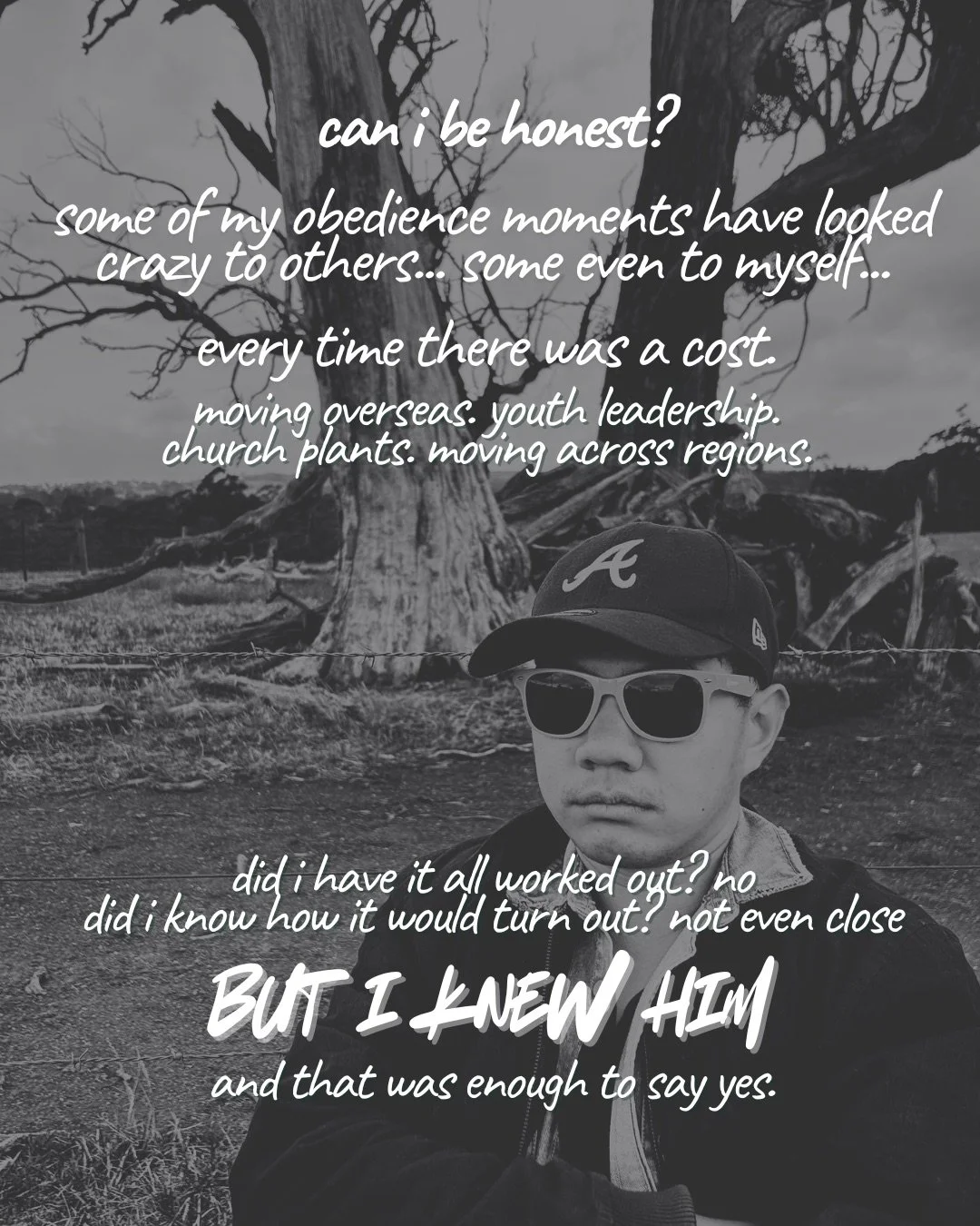 A black-and-white photo of a young man in a cap and sunglasses in front of a bare, dead tree. Text: can i be honest? some of my obedience moments have looked crazy to others... some even to myself... every time there was a cost. moving overseas. youth leadership. church plants. moving across regions. did i have it all worked out? no did i know how it would turn out? not even close but i knew him and that was enough to say yes.