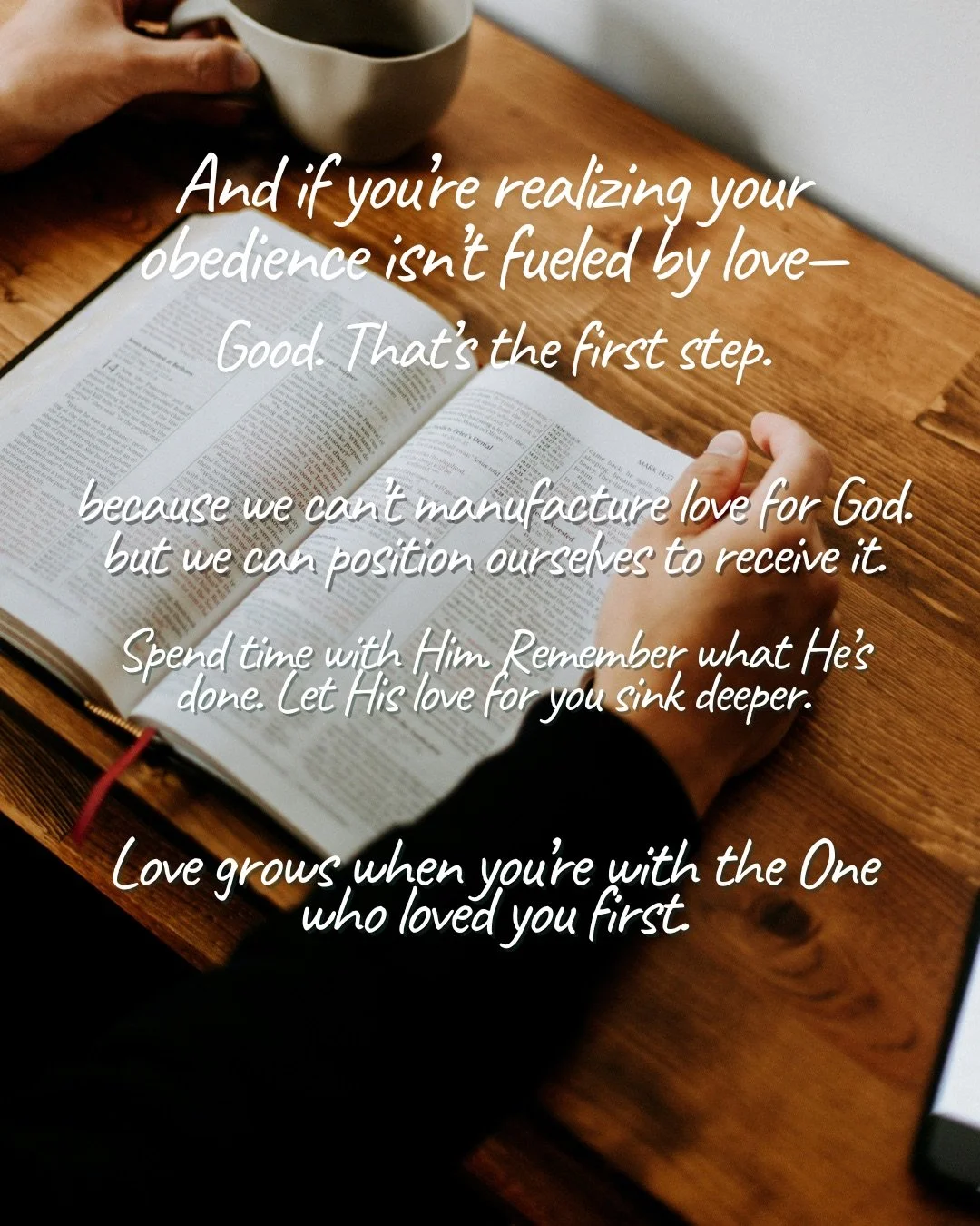 Hands resting on an open Bible beside a coffee cup on a wooden table. Text: And if you’re realizing your obedience isn’t fueled by love— Good. That’s the first step. because we can’t manufacture love for God. but we can position ourselves to receive it. Spend time with Him. Remember what He’s done. Let His love for you sink deeper. Love grows when you’re with the One who loved you first.
