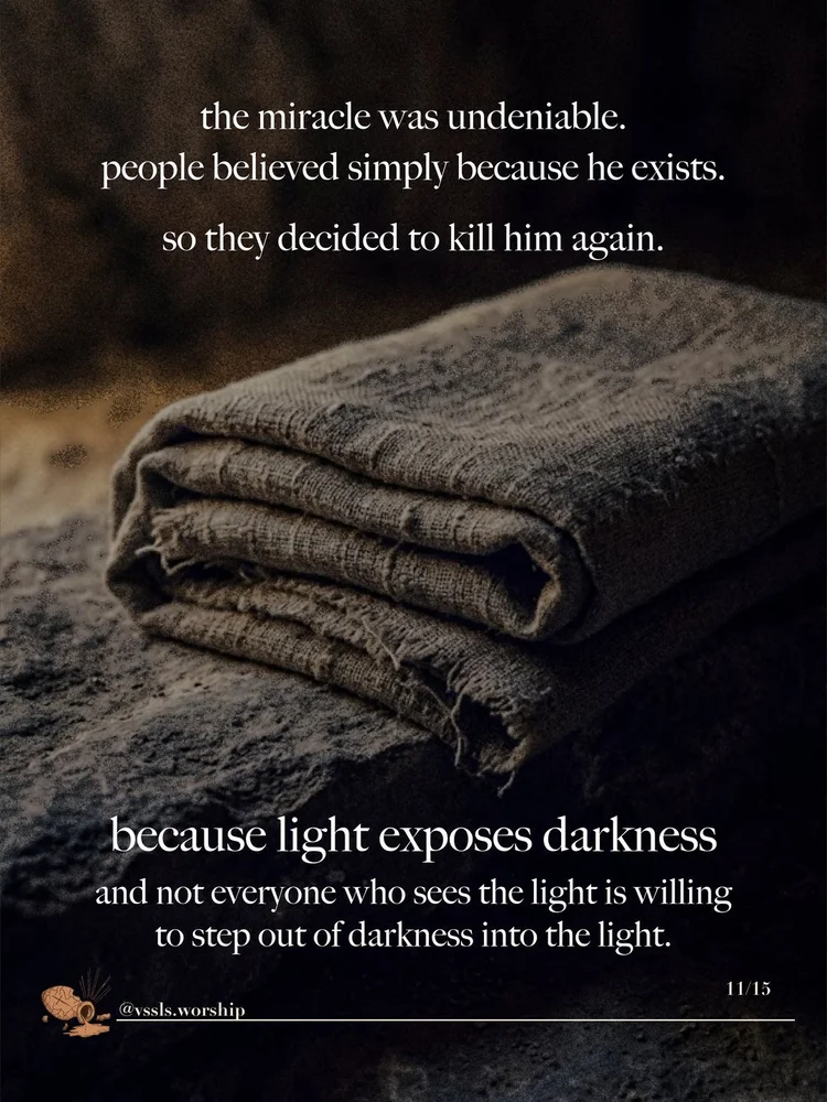the miracle was undeniable. people believed simply because he exists. so they decided to kill him again. because light exposes darkness and not everyone who sees the light is willing to step out of darkness into the light.