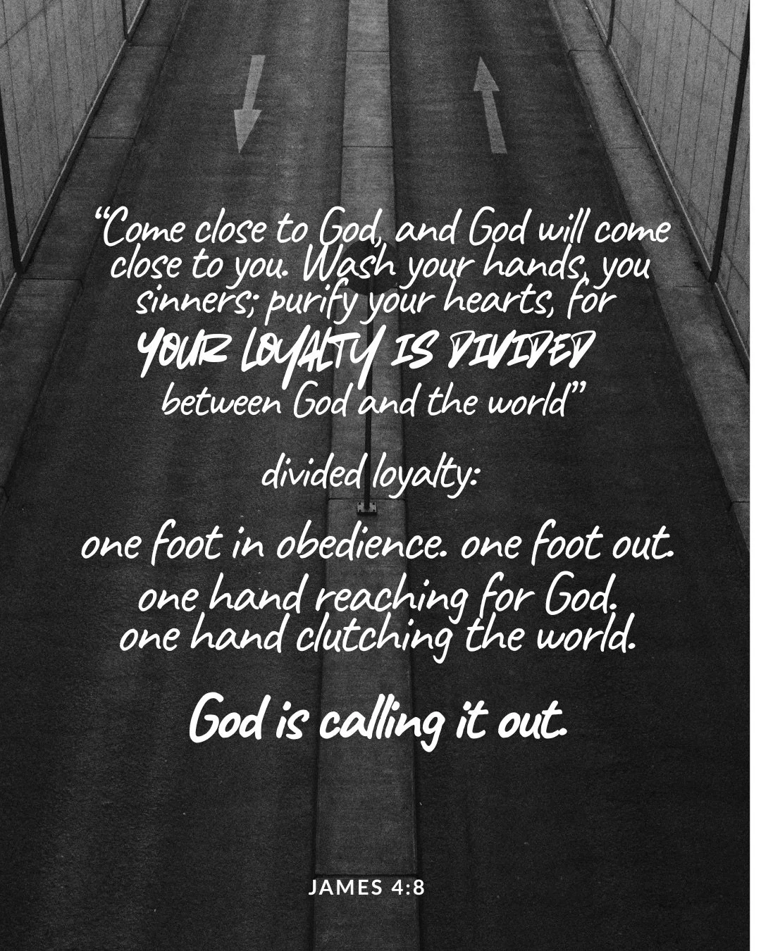 A black-and-white road split down the middle, with arrows painted pointing in opposite directions. Text: “Come close to God, and God will come close to you. Wash your hands, you sinners; purify your hearts, for your loyalty is divided between God and the world” divided loyalty: one foot in obedience. one foot out. one hand reaching for God. one hand clutching the world. God is calling it out. James 4:8