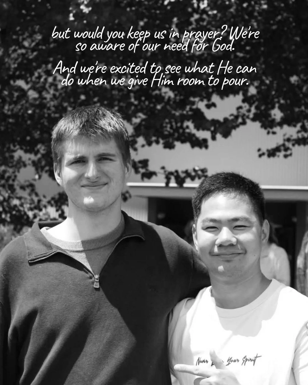 A black-and-white photo of two young men standing side by side outdoors under trees, smiling at the camera. Text: but would you keep us in prayer? We’re so aware of our need for God. And we’re excited to see what He can do when we give Him room to pour.