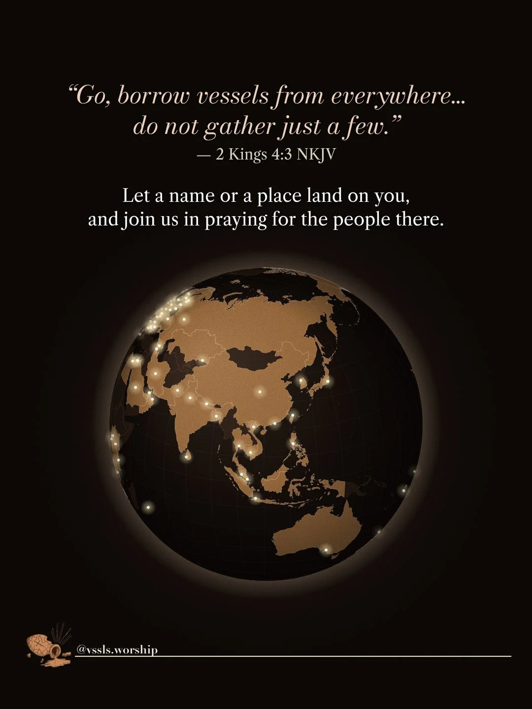 “Go, borrow vessels from everywhere… do not gather just a few.” — 2 Kings 4:3 NKJV Let a name or a place land on you, and join us in praying for the people there.