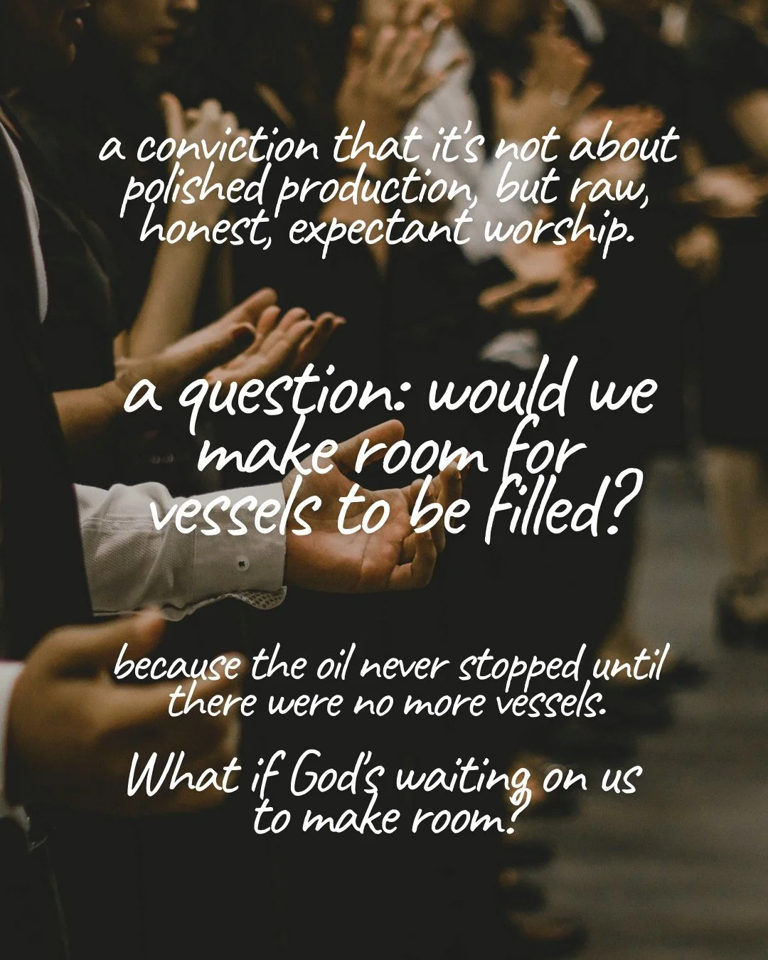 Rows of people holding out open, upturned hands in a dimly lit room. Text: a conviction that it’s not about polished production, but raw, honest, expectant worship. a question: would we make room for vessels to be filled? because the oil never stopped until there were no more vessels. What if God’s waiting on us to make room?