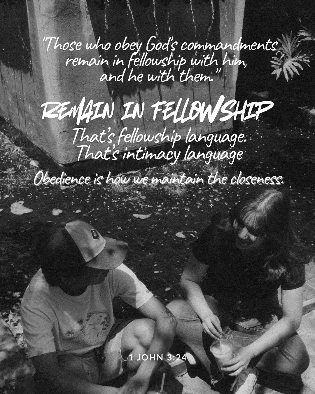 In a black-and-white photo, two young people sit on the ground outdoors talking, one in a cap and one holding a drink. Text: "Those who obey God's commandments remain in fellowship with him, and he with them." remain in fellowship That’s fellowship language. That’s intimacy language Obedience is how we maintain the closeness. 1 John 3:24