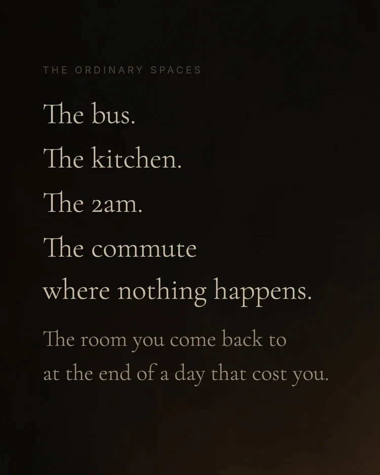 the ordinary spaces The bus. The kitchen. The 2am. The commute where nothing happens. The room you come back to at the end of a day that cost you.