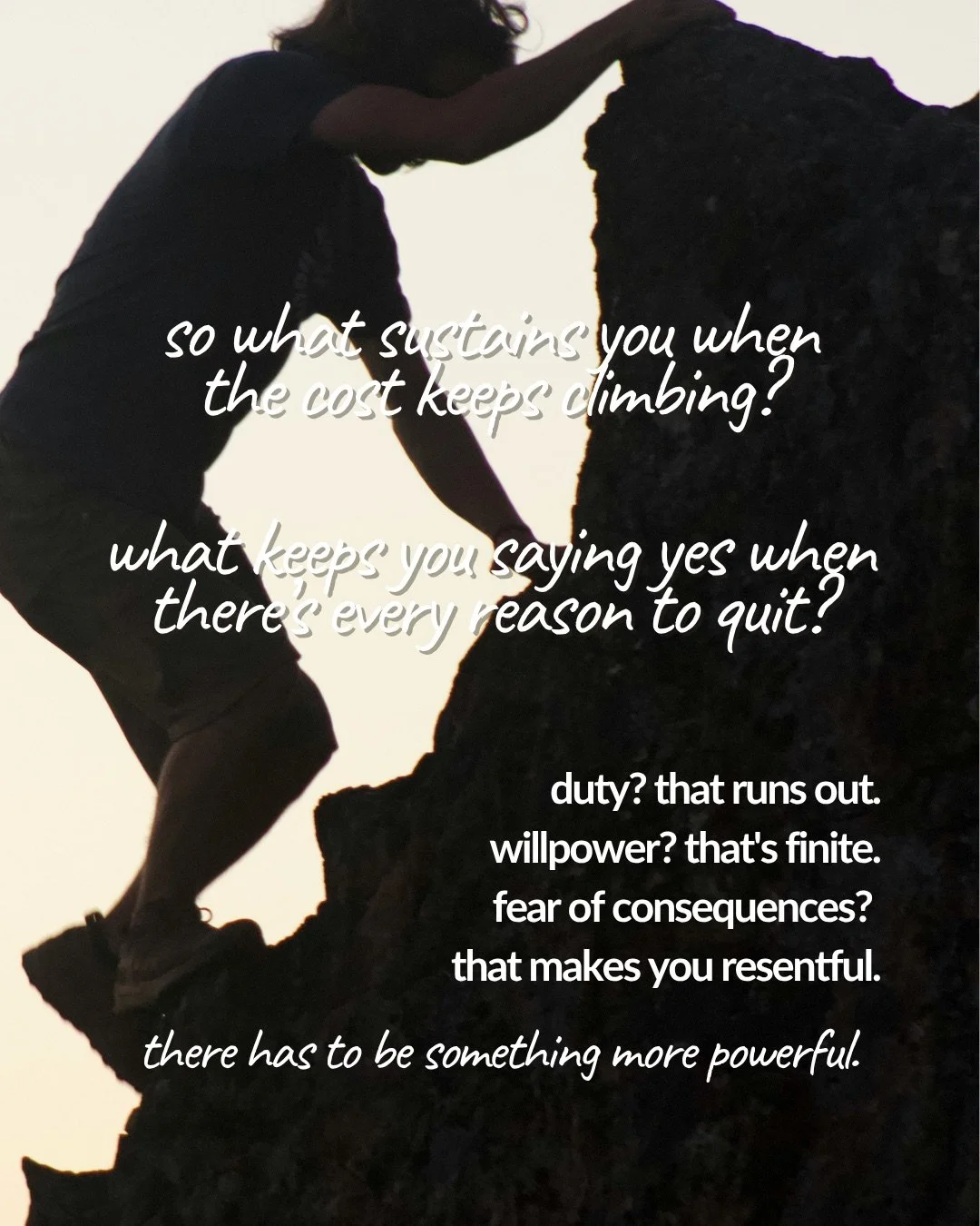 The silhouette of a person climbing a steep rock face against a pale evening sky. Text: so what sustains you when the cost keeps climbing? what keeps you saying yes when there’s every reason to quit? duty? that runs out. willpower? that's finite. fear of consequences? that makes you resentful. there has to be something more powerful.