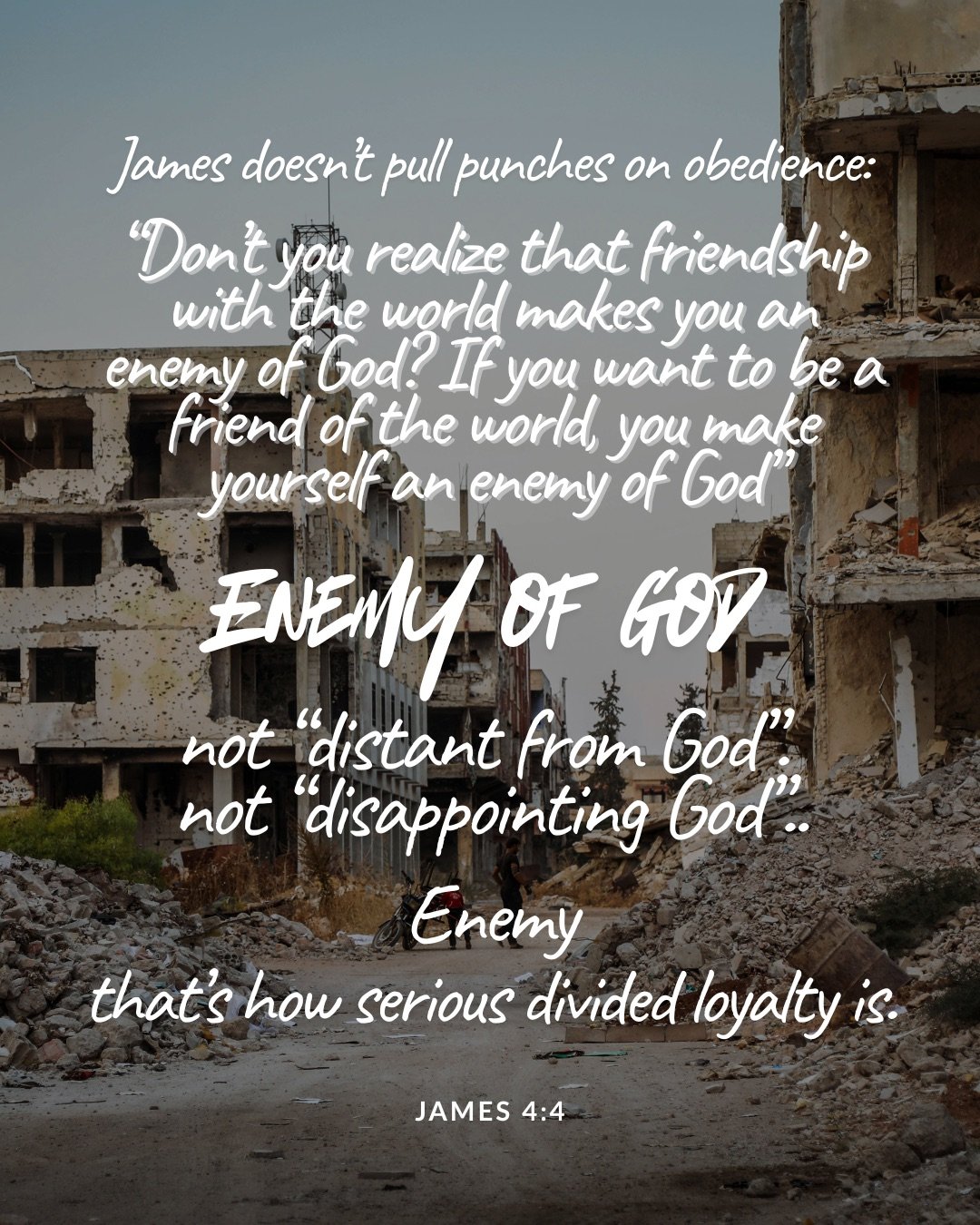 A street lined with bombed-out, ruined buildings and rubble. Text: James doesn’t pull punches on obedience: “Don’t you realize that friendship with the world makes you an enemy of God? If you want to be a friend of the world, you make yourself an enemy of God” Enemy of God not “distant from God”. not “disappointing God”.. Enemy that’s how serious divided loyalty is. James 4:4