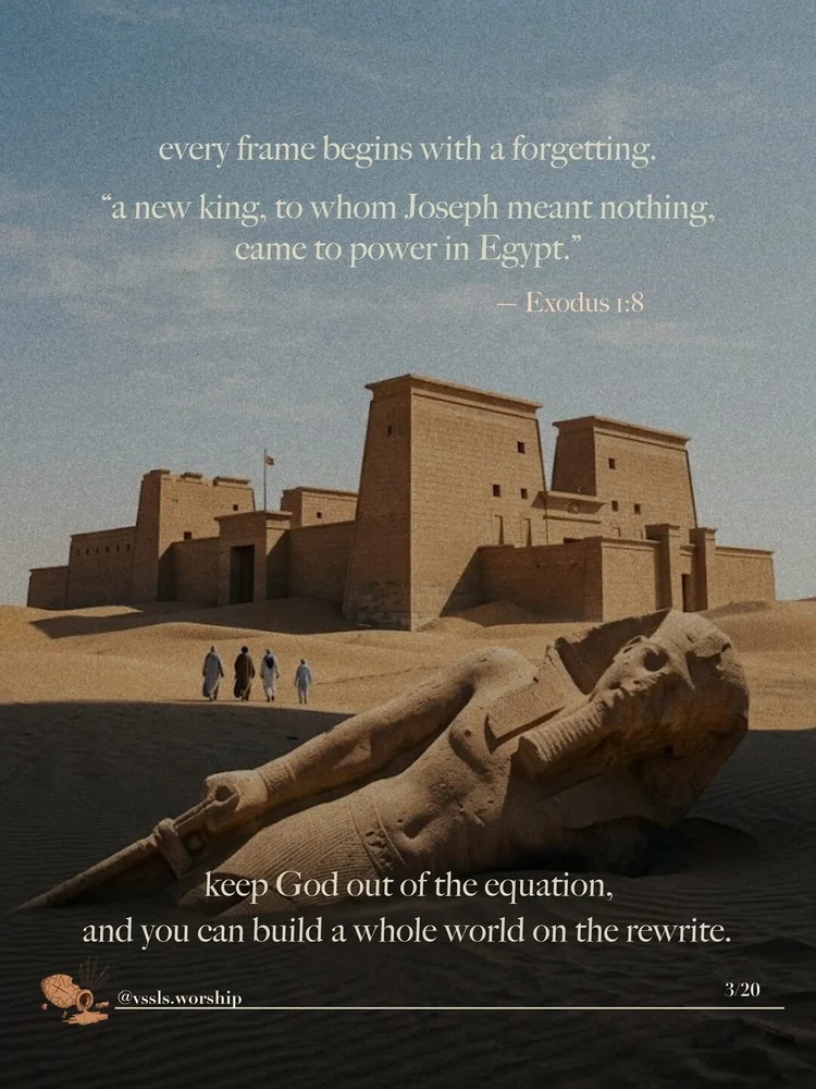 every frame begins with a forgetting. "a new king, to whom Joseph meant nothing, came to power in Egypt." — Exodus 1:8 keep God out of the equation, and you can build a whole world on the rewrite.