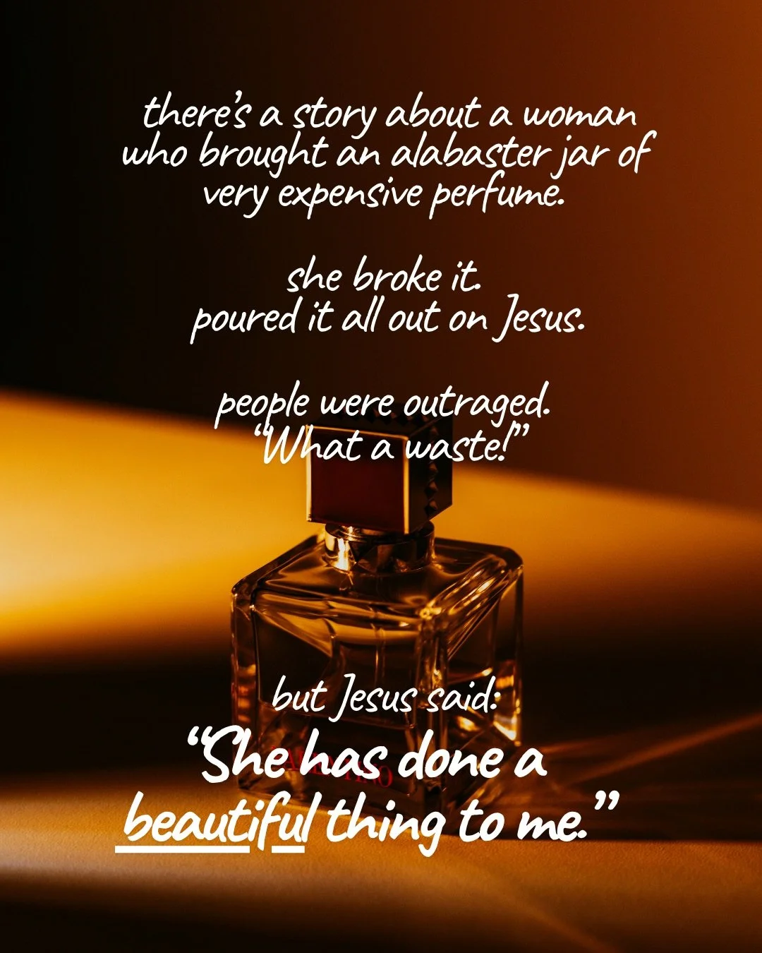 A glass perfume bottle lit by warm amber light against a dark background. Text: there’s a story about a woman who brought an alabaster jar of very expensive perfume. she broke it. poured it all out on Jesus. people were outraged. “What a waste!” but Jesus said: “She has done a beautiful thing to me.”