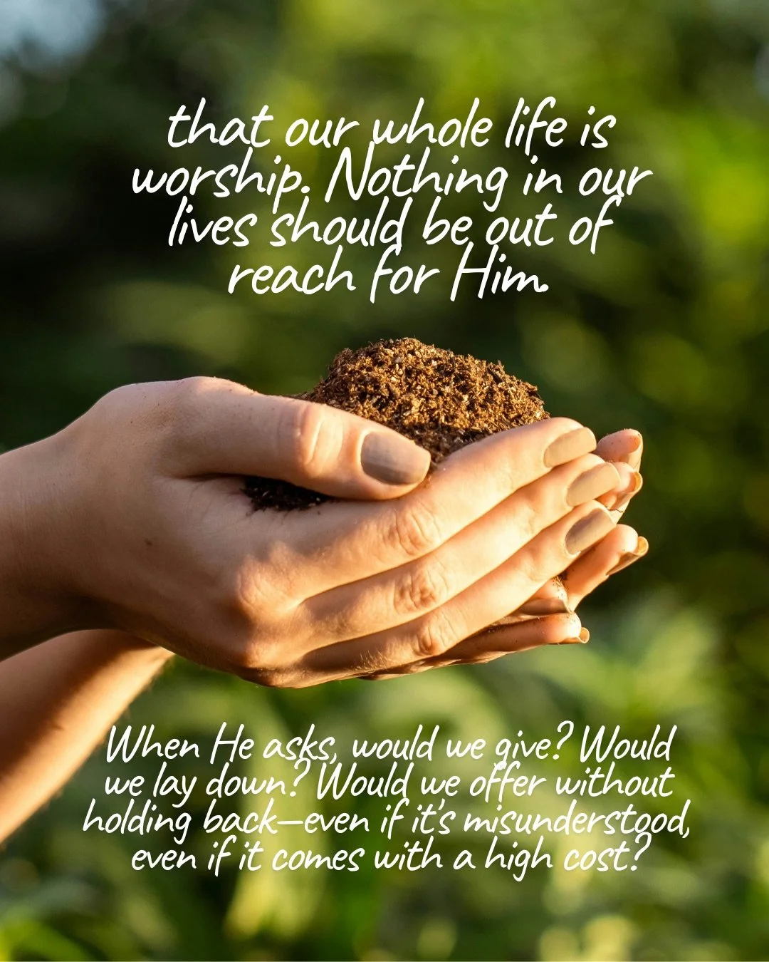 Cupped hands holding a mound of soil against blurred green foliage in warm sunlight. Text: that our whole life is worship. Nothing in our lives should be out of reach for Him. When He asks, would we give? Would we lay down? Would we offer without holding back—even if it’s misunderstood, even if it comes with a high cost?