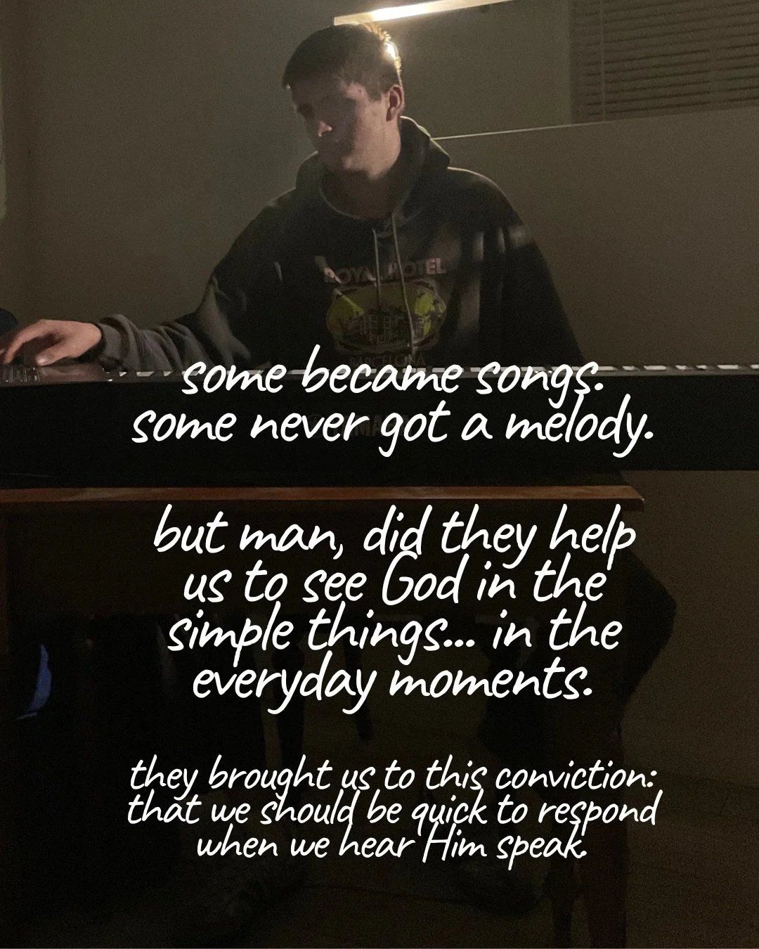 A young man in a dark hoodie playing a keyboard in a dimly lit room. Text: some became songs. some never got a melody. but man, did they help us to see God in the simple things… in the everyday moments. they brought us to this conviction: that we should be quick to respond when we hear Him speak.