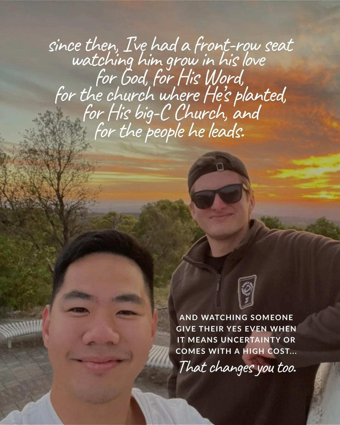 A selfie of two young men at a hilltop lookout at sunset, one in sunglasses and a backwards cap, with orange clouds over the trees behind them. Text: since then, I’ve had a front-row seat watching him grow in his love for God, for His Word, for the church where He’s planted, for His big-C Church, and for the people he leads. and watching someone give their yes even when it means uncertainty or comes with a high cost… That changes you too.