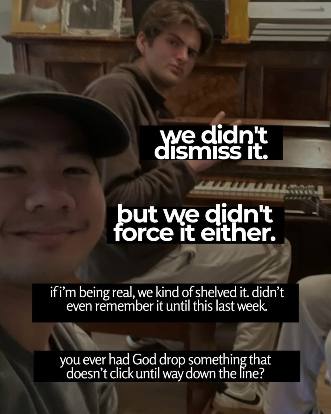 Two young men in a lounge room, one smiling close to the camera in a cap, the other seated at an upright piano behind him. Text: we didn't dismiss it. but we didn't force it either. if i’m being real, we kind of shelved it. didn’t even remember it until this last week. you ever had God drop something that doesn’t click until way down the line?