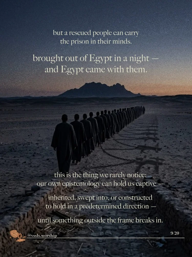 but a rescued people can carry the prison in their minds. brought out of Egypt in a night — and Egypt came with them. this is the thing we rarely notice: our own epistemology can hold us captive — inherited, swept into, or constructed to hold in a predetermined direction — until something outside the frame breaks in.