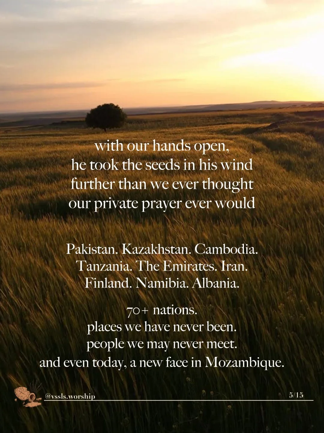 A lone tree in a wide field of grass at sunset. Text: with our hands open, he took the seeds in his wind further than we ever thought our private prayer ever would Pakistan. Kazakhstan. Cambodia. Tanzania. The Emirates. Iran. Finland. Namibia. Albania. 70+ nations. places we have never been. people we may never meet. and even today, a new face in Mozambique.