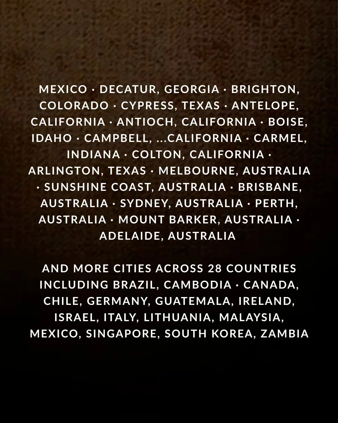 Mexico · Decatur, Georgia · Brighton, Colorado · Cypress, Texas · Antelope, California · Antioch, California · Boise, Idaho · Campbell, …California · Carmel, Indiana · Colton, California · Arlington, Texas · Melbourne, Australia · Sunshine Coast, Australia · Brisbane, Australia · Sydney, Australia · Perth, Australia · Mount Barker, Australia · Adelaide, Australia and more cities across 28 countries including Brazil, Cambodia, Canada, Chile, Germany, Guatemala, Ireland, Israel, Italy, Lithuania, Malaysia, Mexico, Singapore, South Korea, Zambia