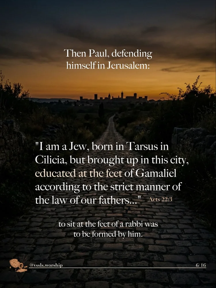Then Paul, defending himself in Jerusalem: “I am a Jew, born in Tarsus in Cilicia, but brought up in this city, educated at the feet of Gamaliel according to the strict manner of the law of our fathers…” — Acts 22:3 to sit at the feet of a rabbi was to be formed by him.
