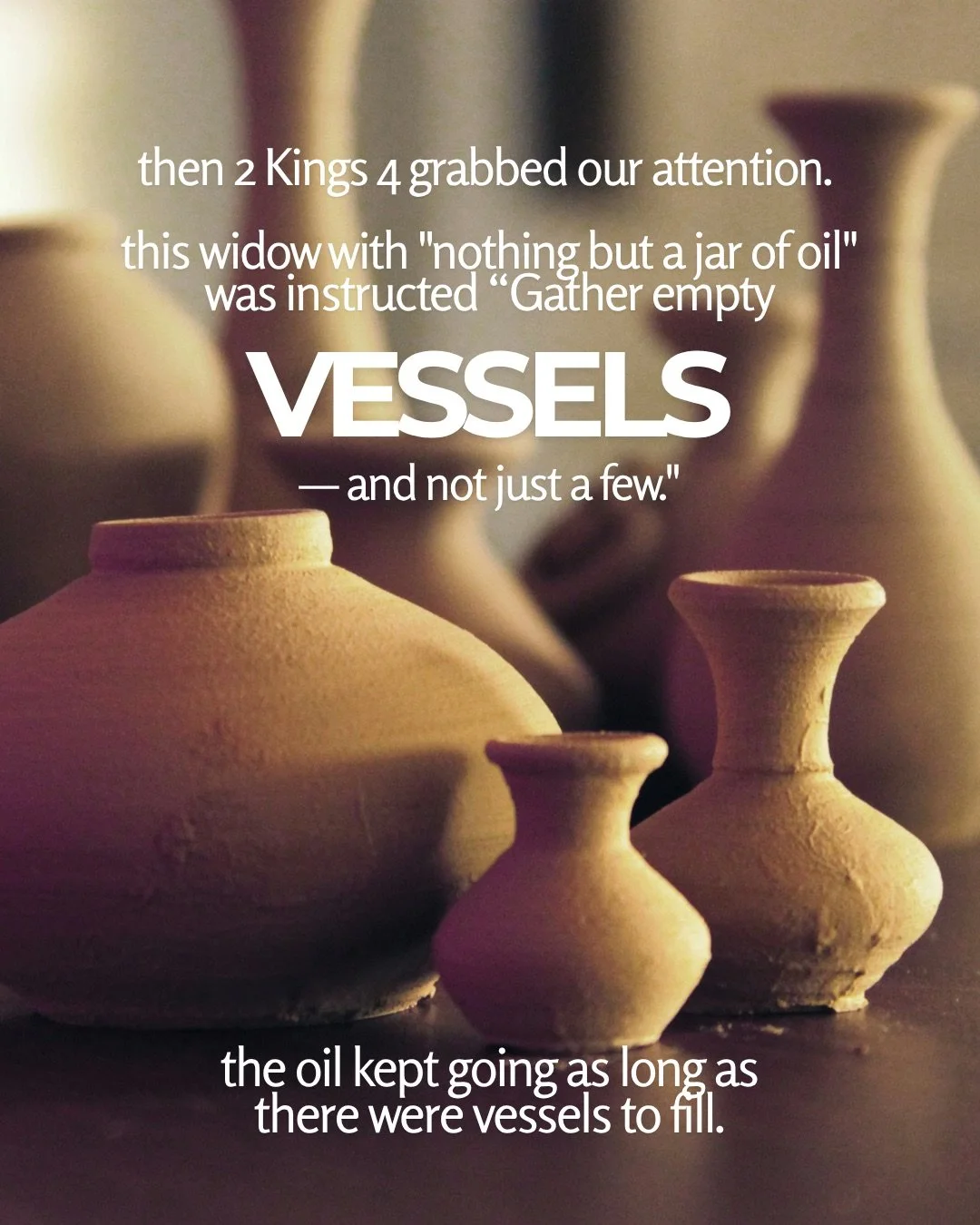 Several clay jars and vases in warm, soft light. Text: then 2 Kings 4 grabbed our attention. this widow with "nothing but a jar of oil" was instructed “Gather empty VESSELS — and not just a few." the oil kept going as long as there were vessels to fill.