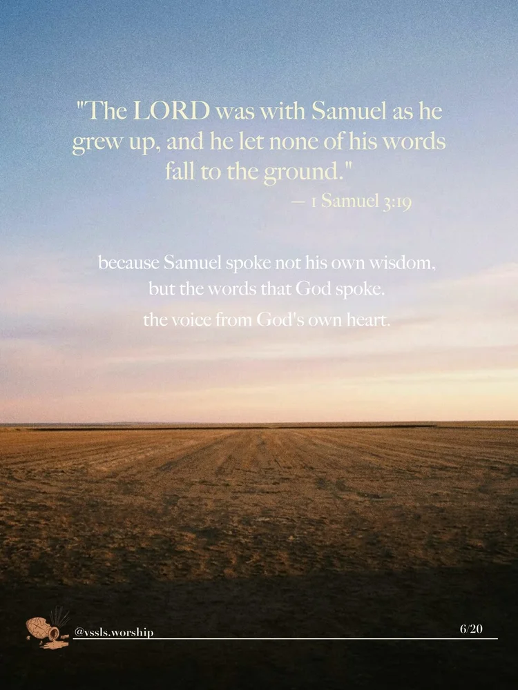 "The LORD was with Samuel as he grew up, and he let none of his words fall to the ground." — 1 Samuel 3:19 because Samuel spoke not his own wisdom, but the words that God spoke the voice from God's own heart