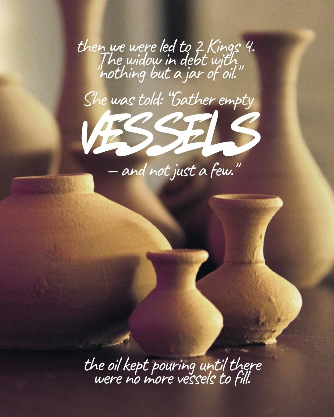 A group of plain clay vases and jars of different shapes in soft warm light. Text: then we were led to 2 Kings 4. The widow in debt with “nothing but a jar of oil.” She was told: “Gather empty vessels – and not just a few.” the oil kept pouring until there were no more vessels to fill.