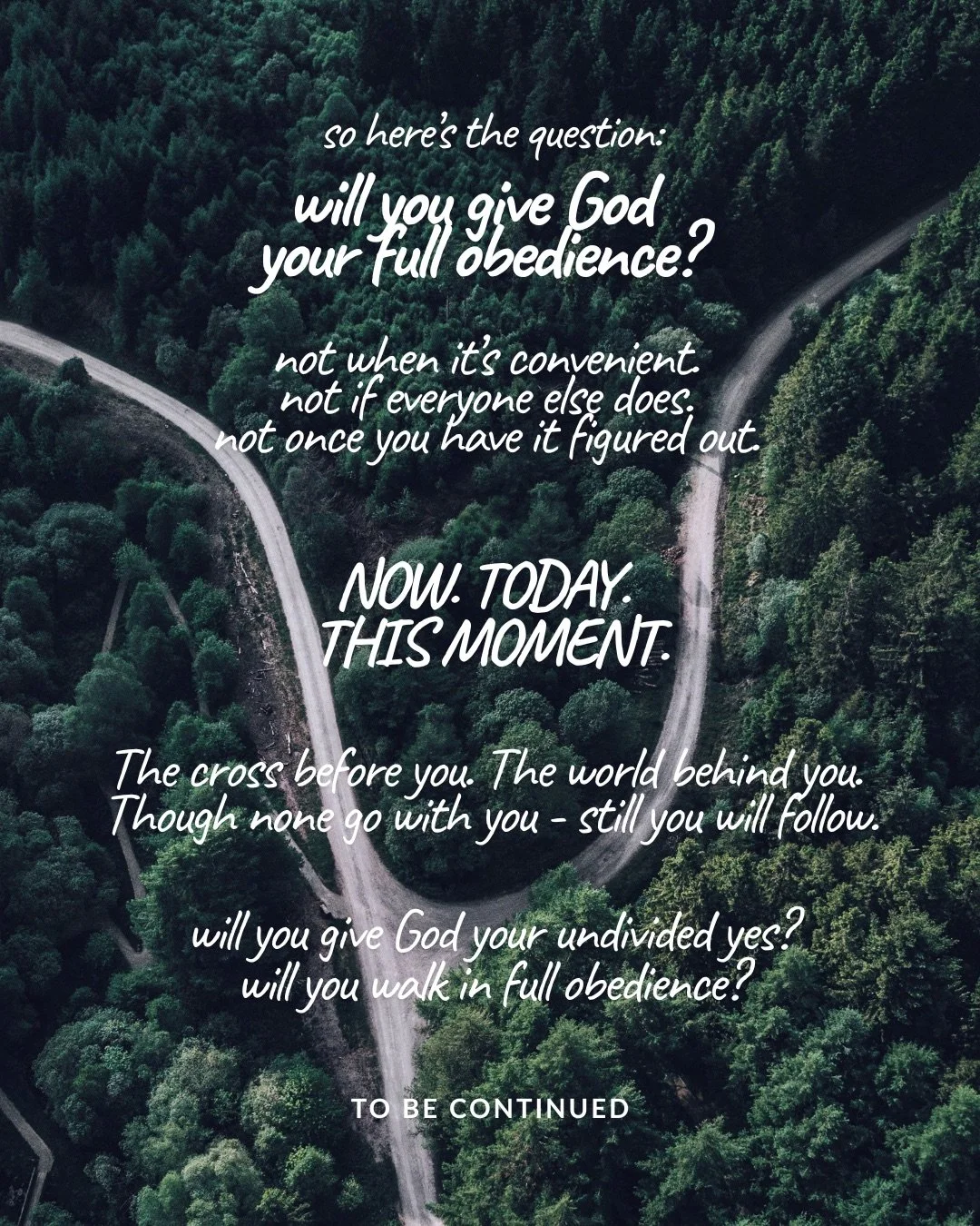 An aerial view of a dense green forest where a road forks in two. Text: so here’s the question: will you give God your full obedience? not when it’s convenient. not if everyone else does. not once you have it figured out. NOW. TODAY. THIS MOMENT. The cross before you. The world behind you. Though none go with you - still you will follow. will you give God your undivided yes? will you walk in full obedience? to be continued
