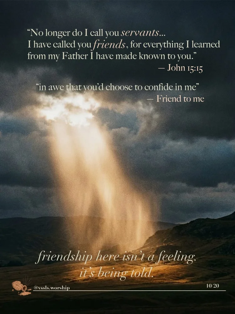 "No longer do I call you servants… I have called you friends, for everything I learned from my Father I have made known to you." — John 15:15 "in awe that you'd choose to confide in me" — Friend to Me friendship here isn't a feeling. it's being told.