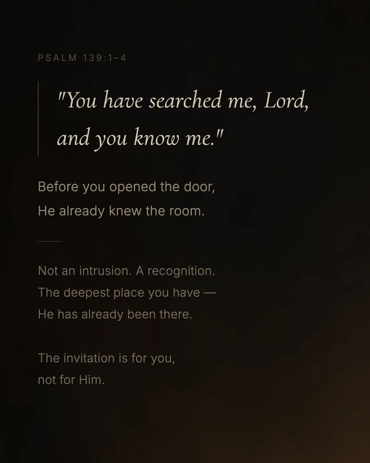 Psalm 139:1–4 “You have searched me, Lord, and you know me.” Before you opened the door, He already knew the room. Not an intrusion. A recognition. The deepest place you have — He has already been there. The invitation is for you, not for Him.