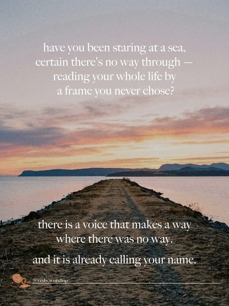 have you been staring at a sea, certain there's no way through — reading your whole life by a frame you never chose? there is a voice that makes a way where there was no way. and it is already calling your name.