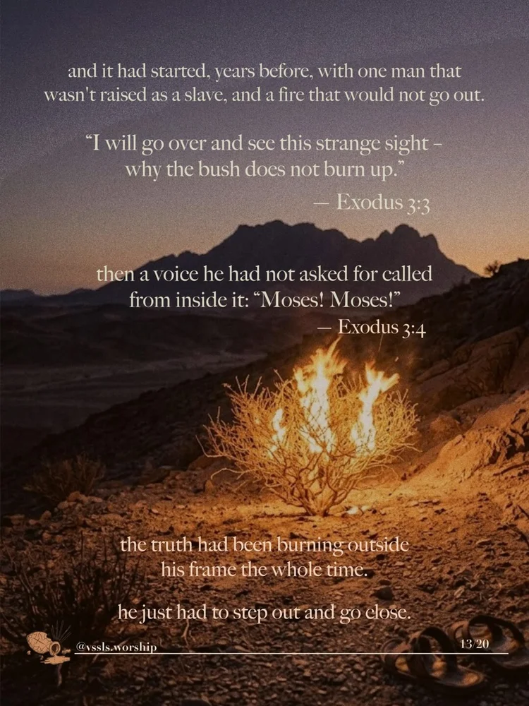 and it had started, years before, with one man that wasn’t raised as a slave, and a fire that would not go out. "I will go over and see this strange sight – why the bush does not burn up." — Exodus 3:3 then a voice he had not asked for called from inside it: "Moses! Moses!" — Exodus 3:4 the truth had been burning outside his frame the whole time. he just had to step out and go close.