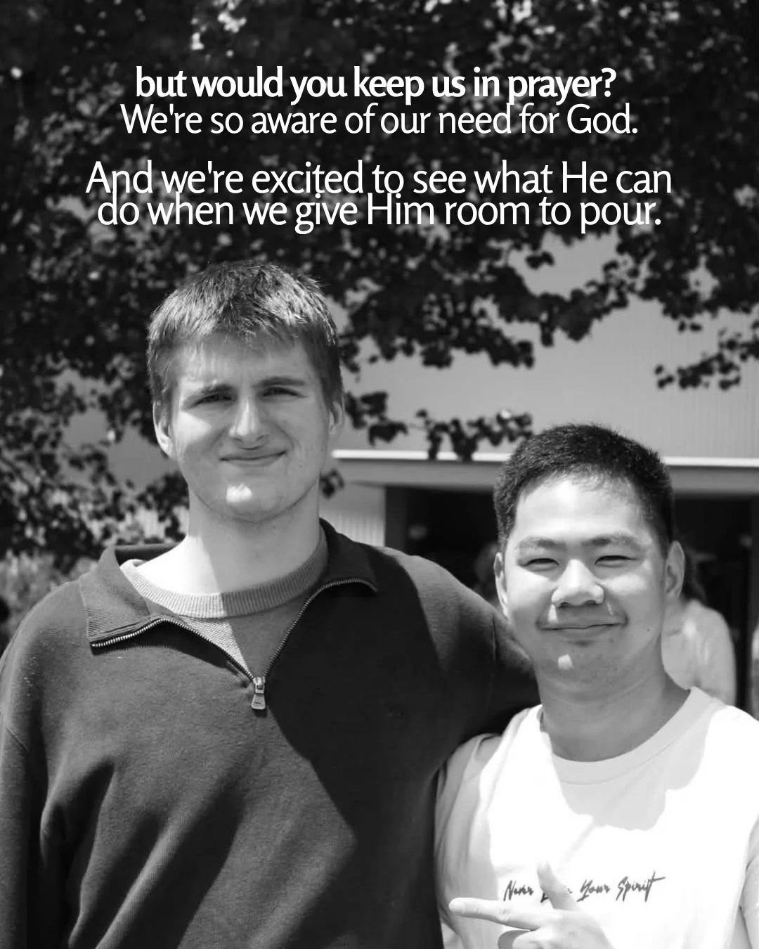Black-and-white photo of two young men standing side by side outdoors in front of trees and a building, one with his arm around the other. Text: but would you keep us in prayer? We're so aware of our need for God. And we're excited to see what He can do when we give Him room to pour.
