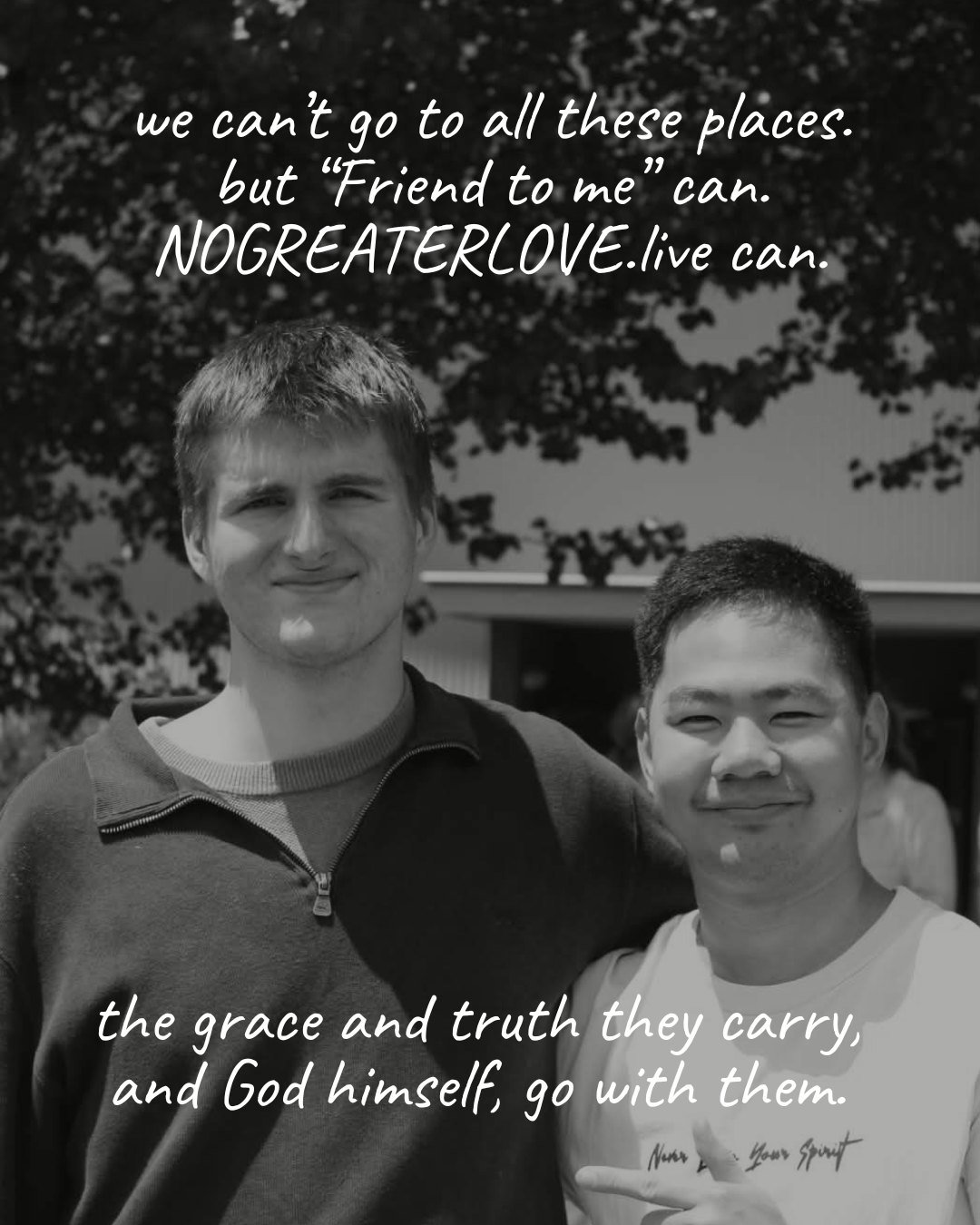 we can’t go to all these places. but “Friend to me” can. NOGREATERLOVE.live can. the grace and truth they carry, and God himself, go with them.