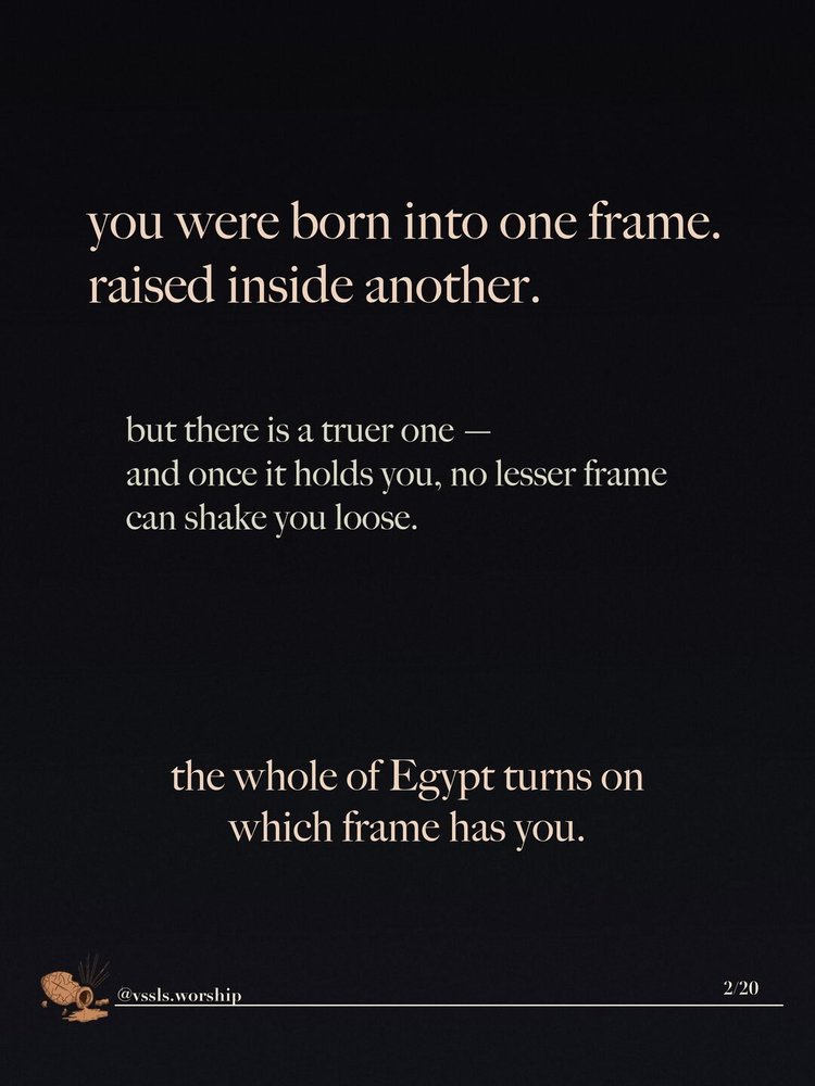 you were born into one frame. raised inside another. but there is a truer one — and once it holds you, no lesser frame can shake you loose. the whole of Egypt turns on which frame has you.