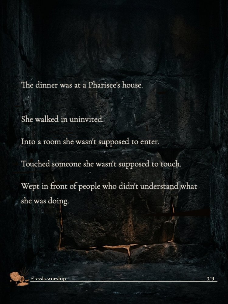 The dinner was at a Pharisee’s house. She walked in uninvited. Into a room she wasn’t supposed to enter. Touched someone she wasn’t supposed to touch. Wept in front of people who didn’t understand what she was doing.