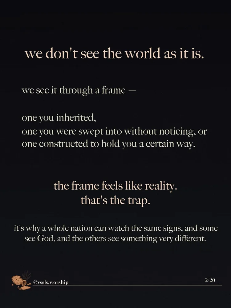 we don't see the world as it is. we see it through a frame — one you inherited, one you were swept into without noticing, or one constructed to hold you a certain way. the frame feels like reality. that's the trap. it's why a whole nation can watch the same signs, and some see God, and the others see something very different.