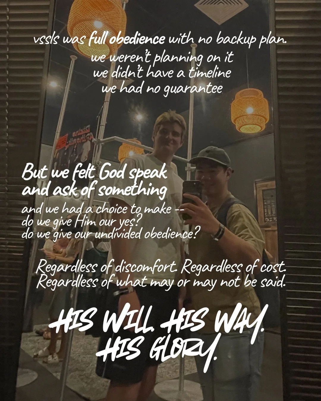Two young men taking a mirror selfie under woven pendant lights. Text: vssls was full obedience with no backup plan. we weren’t planning on it we didn’t have a timeline we had no guarantee But we felt God speak and ask of something and we had a choice to make -- do we give Him our yes? do we give our undivided obedience? Regardless of discomfort. Regardless of cost. Regardless of what may or may not be said. His will. His way. His glory.