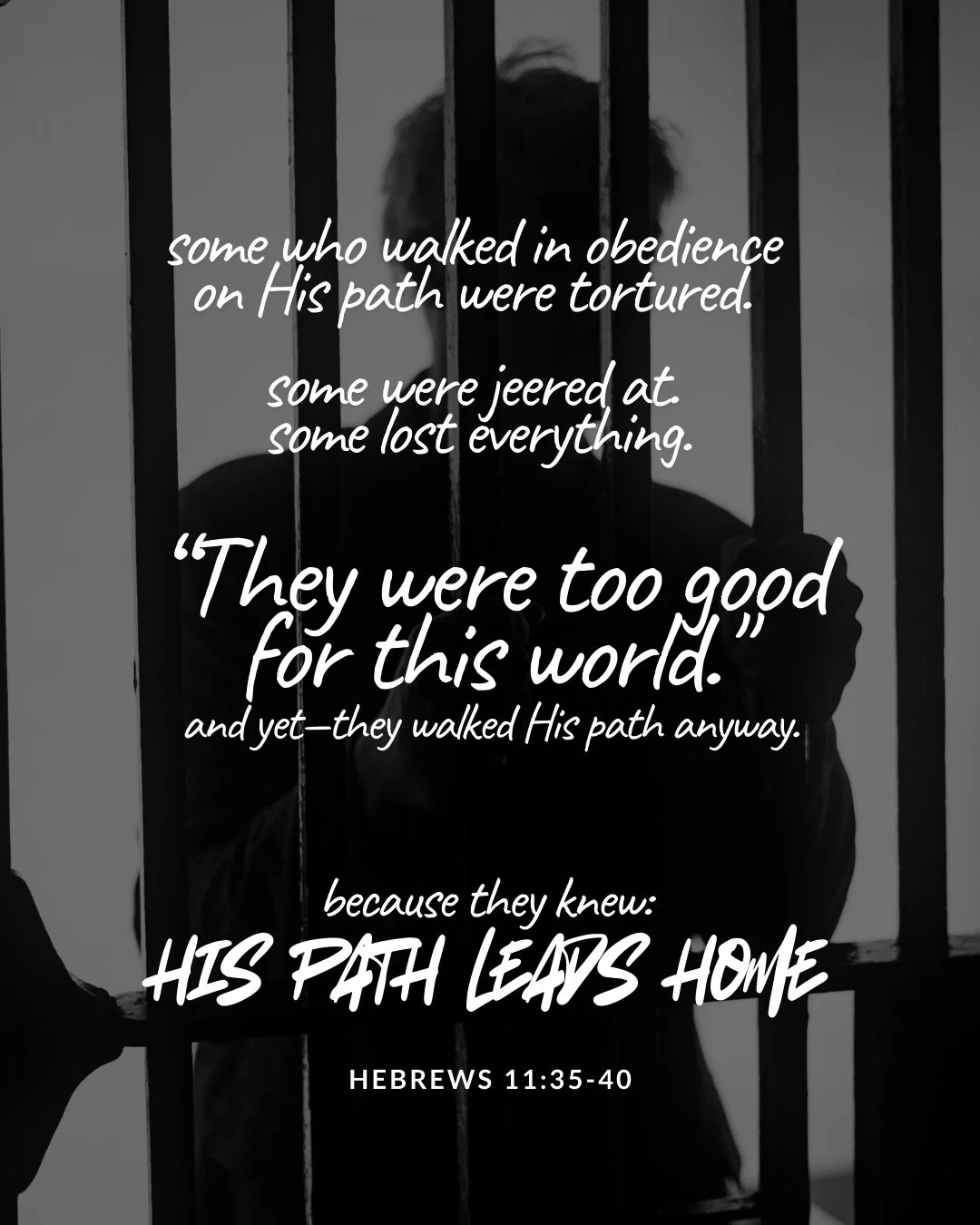 A black-and-white photo of a person sitting behind prison bars, face in shadow. Text: some who walked in obedience on His path were tortured. some were jeered at. some lost everything. “They were too good for this world." and yet—they walked His path anyway. because they knew: his path leads home Hebrews 11:35–40