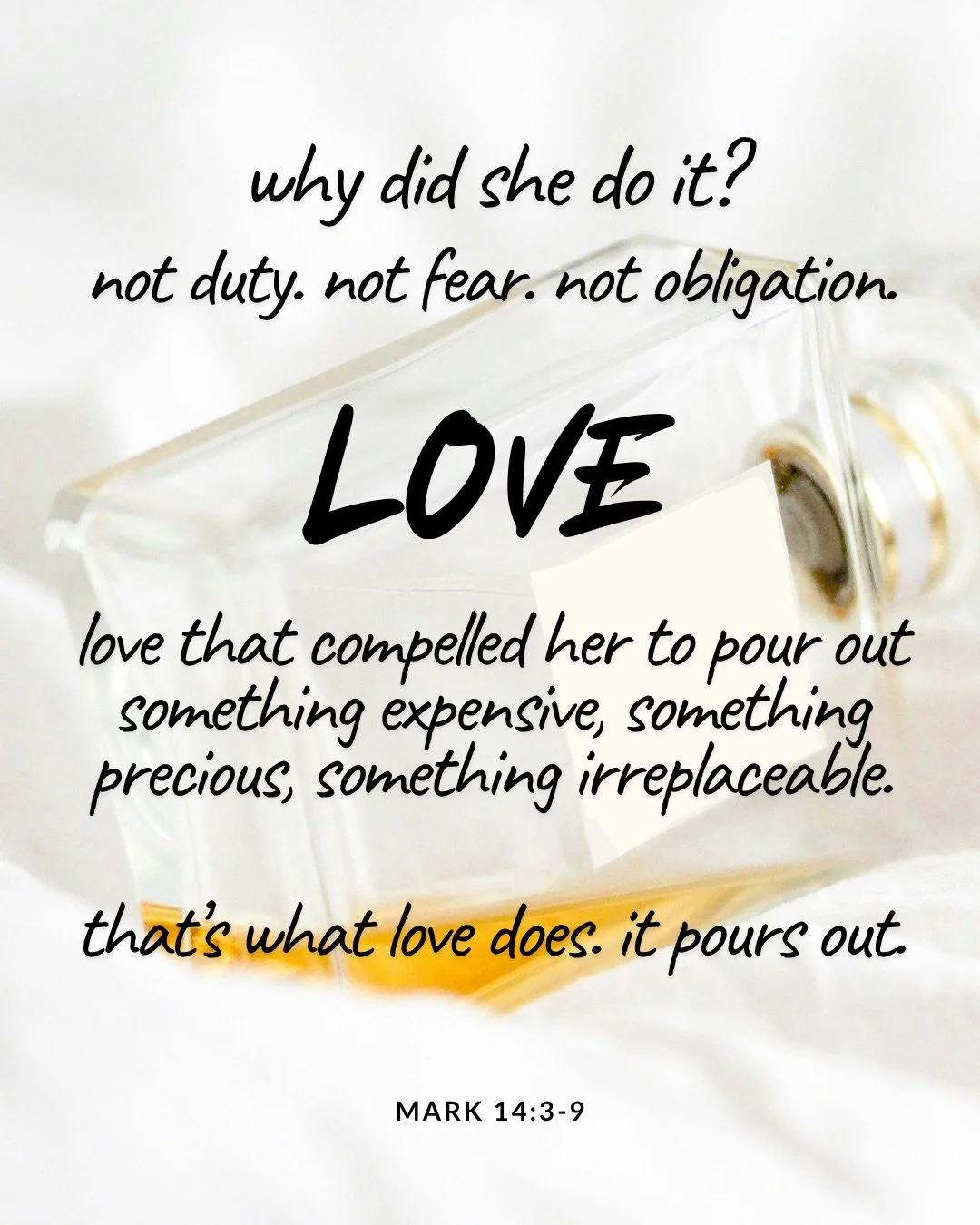 A glass perfume bottle lying on its side on soft white fabric, with a little amber liquid pooled inside. Text: why did she do it? not duty. not fear. not obligation. Love love that compelled her to pour out something expensive, something precious, something irreplaceable. that’s what love does. it pours out. Mark 14:3–9