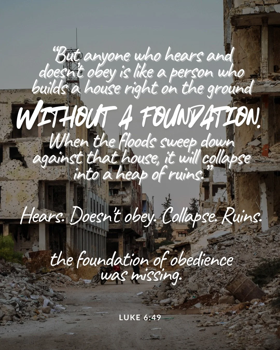 A street lined with ruined, collapsed buildings and piles of rubble. Text: “But anyone who hears and doesn’t obey is like a person who builds a house right on the ground without a foundation. When the floods sweep down against that house, it will collapse into a heap of ruins.” Hears. Doesn't obey. Collapse. Ruins. the foundation of obedience was missing. Luke 6:49