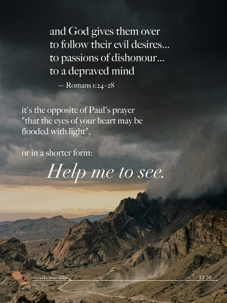 and God gives them over to follow their evil desires… to passions of dishonour… to a depraved mind — Romans 1:24–28 it's the opposite of Paul's prayer "that the eyes of your heart may be flooded with light", or in a shorter prayer, "Help me to see."