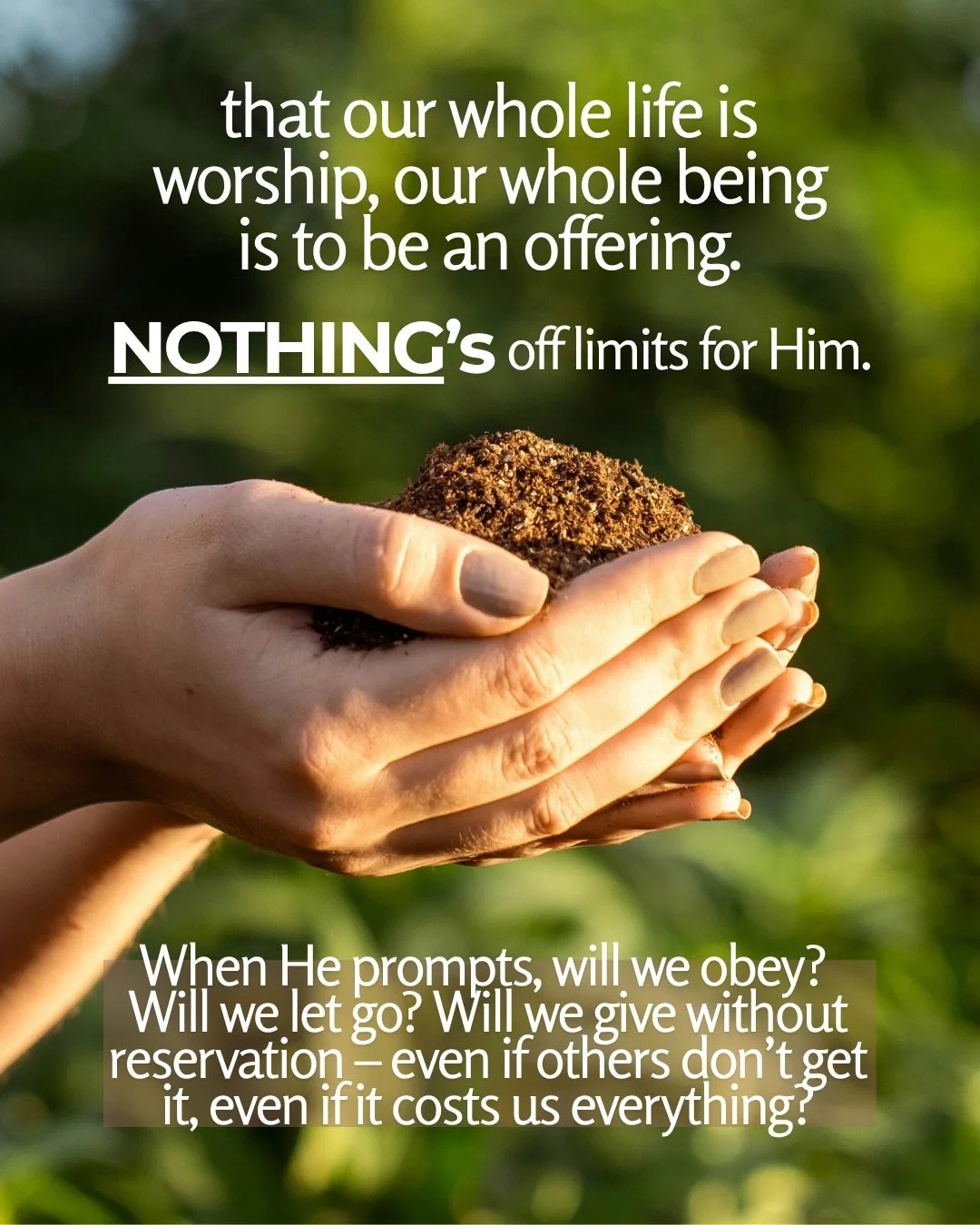 Two cupped hands holding a mound of soil against a blurred green background. Text: that our whole life is worship, our whole being is to be an offering. NOTHING’s off limits for Him. When He prompts, will we obey? Will we let go? Will we give without reservation – even if others don’t get it, even if it costs us everything?