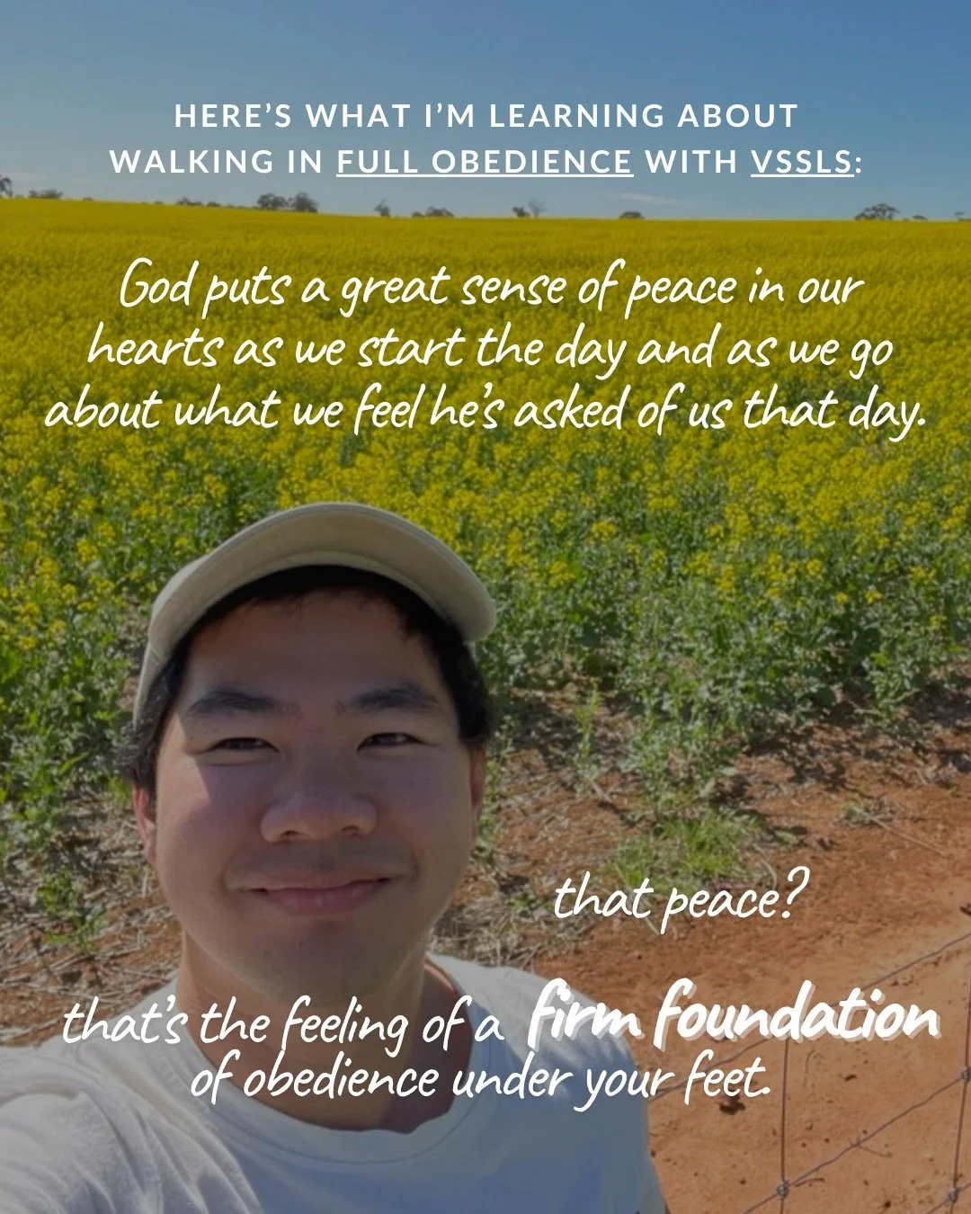 A smiling young man in a cap takes a selfie in front of a field of yellow canola flowers under a blue sky. Text: Here’s what I’m learning about walking in full obedience with vssls: God puts a great sense of peace in our hearts as we start the day and as we go about what we feel he’s asked of us that day. that peace? that’s the feeling of a firm foundation of obedience under your feet.