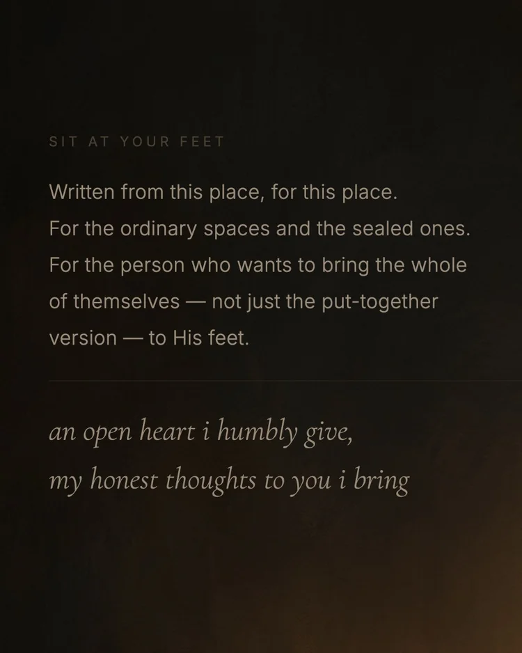 Sit At Your Feet Written from this place, for this place. For the ordinary spaces and the sealed ones. For the person who wants to bring the whole of themselves — not just the put-together version — to His feet. an open heart i humbly give, my honest thoughts to you i bring