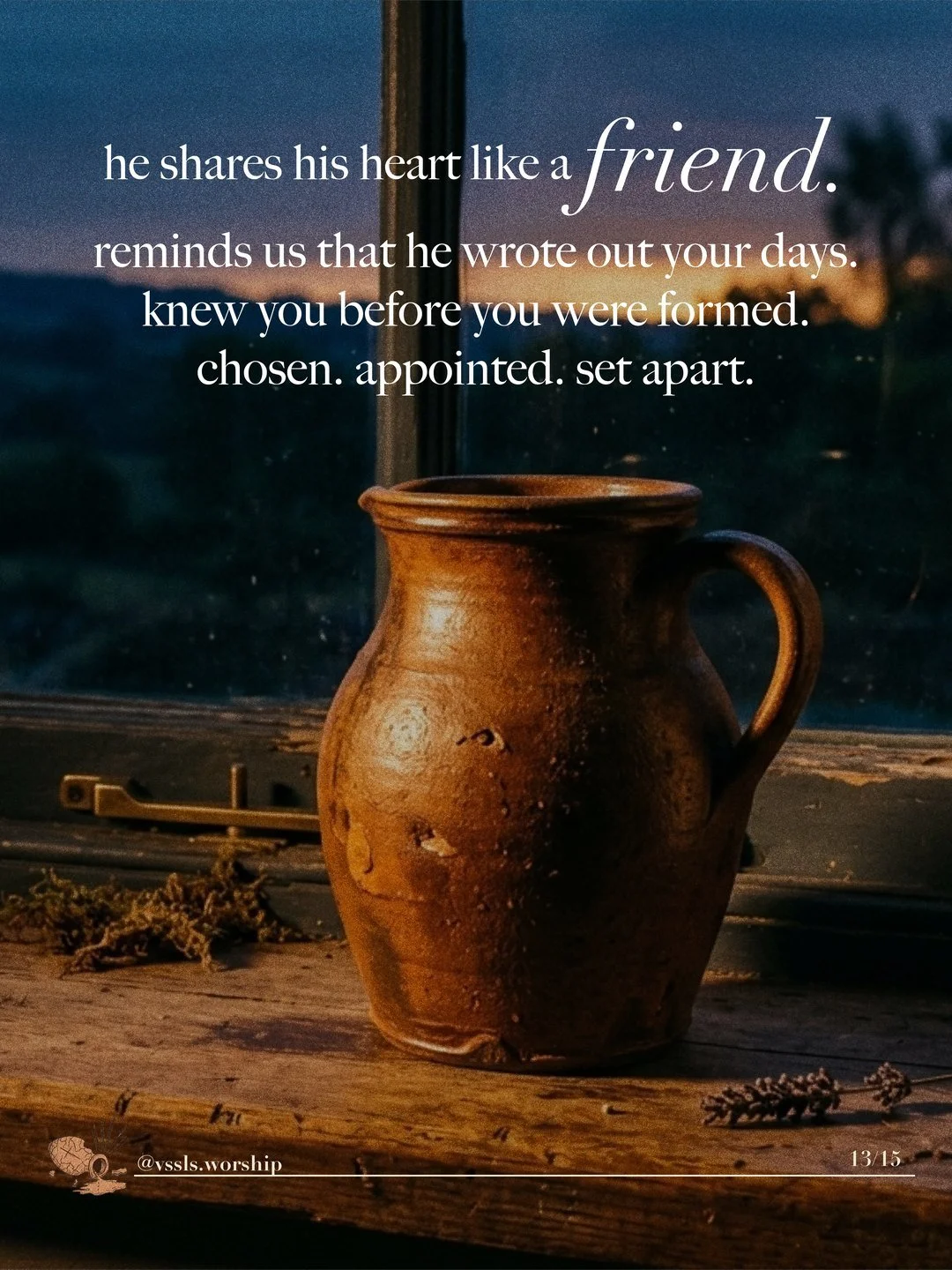 A clay jug on a wooden windowsill at dusk. Text: he shares his heart like a friend. reminds us that he wrote out your days. knew you before you were formed. chosen. appointed. set apart.