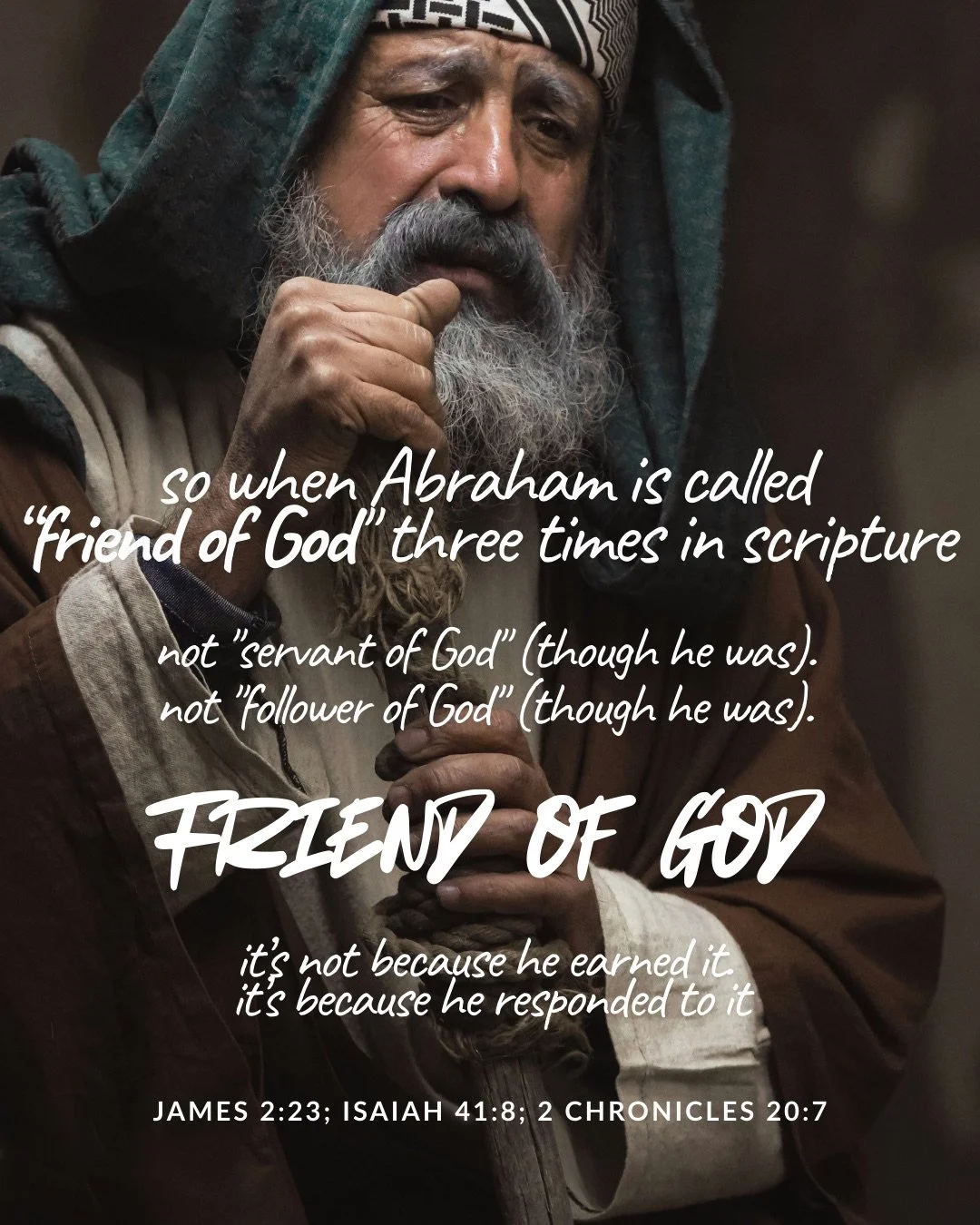 An older bearded man in a head covering and robes rests his hand at his chin, deep in thought. Text: so when Abraham is called “friend of God" three times in scripture not "servant of God" (though he was). not "follower of God" (though he was). Friend of God it’s not because he earned it. it’s because he responded to it James 2:23; Isaiah 41:8; 2 Chronicles 20:7