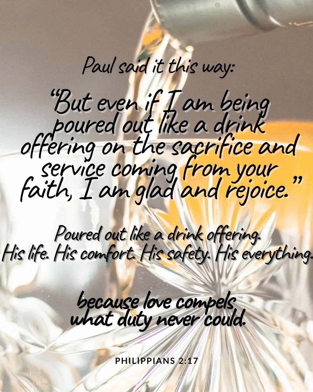A golden drink being poured from a bottle into a cut-crystal glass. Text: Paul said it this way: “But even if I am being poured out like a drink offering on the sacrifice and service coming from your faith, I am glad and rejoice.” Poured out like a drink offering. His life. His comfort. His safety. His everything. because love compels what duty never could. Philippians 2:17