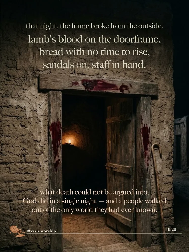 that night, the frame broke from the outside. lamb's blood on the doorframe, bread with no time to rise, sandals on, staff in hand. what death could not be argued into, God did in a single night — and a people walked out of the only world they had ever known.